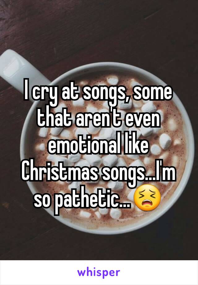 I cry at songs, some that aren't even emotional like Christmas songs...I'm so pathetic...😣