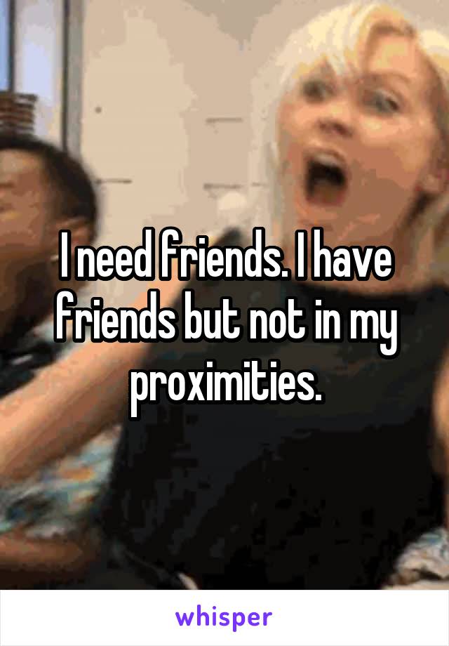 I need friends. I have friends but not in my proximities.