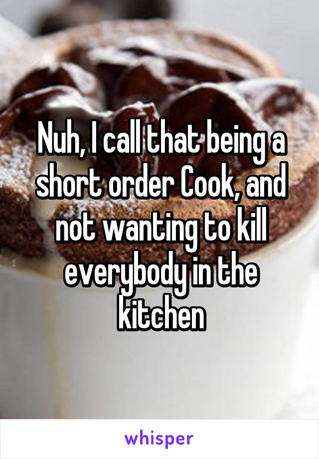 Nuh, I call that being a short order Cook, and not wanting to kill everybody in the kitchen