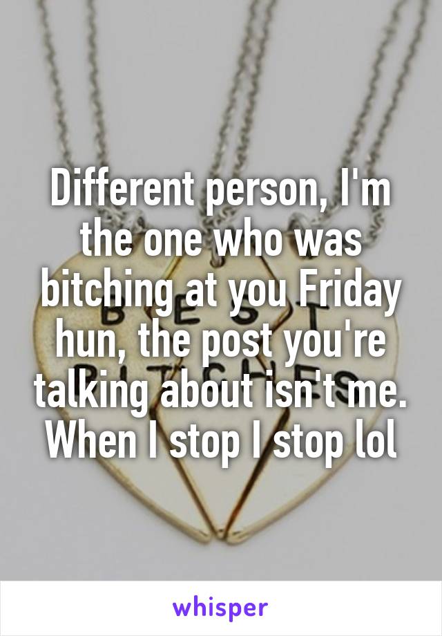 Different person, I'm the one who was bitching at you Friday hun, the post you're talking about isn't me. When I stop I stop lol