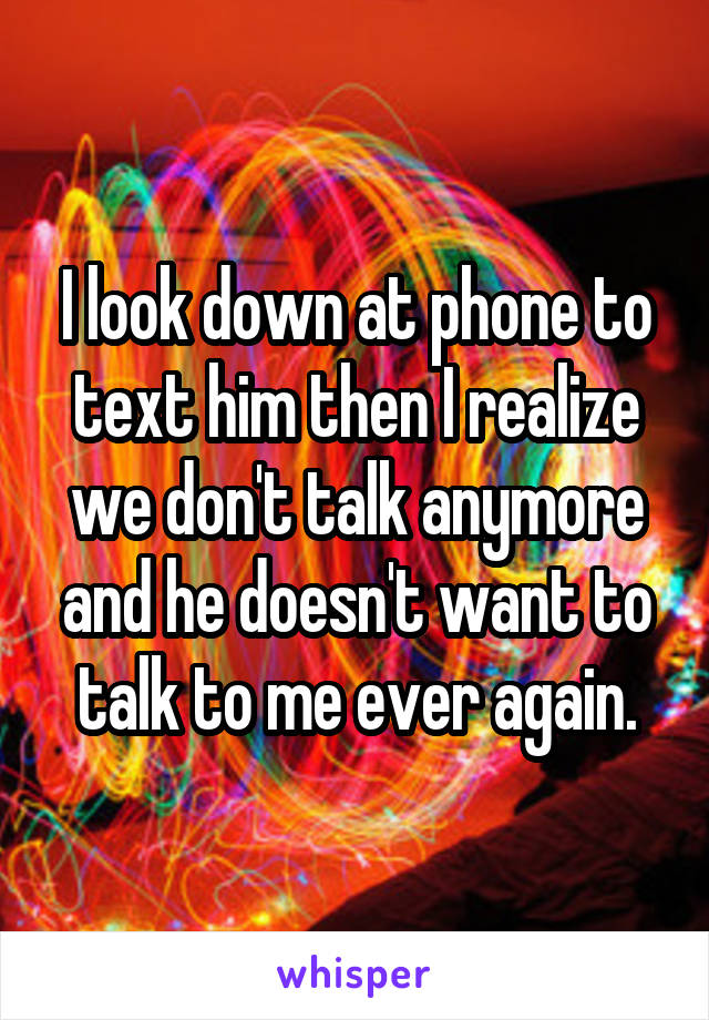 I look down at phone to text him then I realize we don't talk anymore and he doesn't want to talk to me ever again.