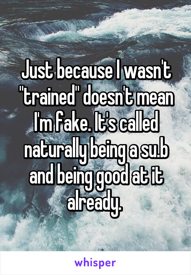 Just because I wasn't "trained" doesn't mean I'm fake. It's called naturally being a su.b and being good at it already. 