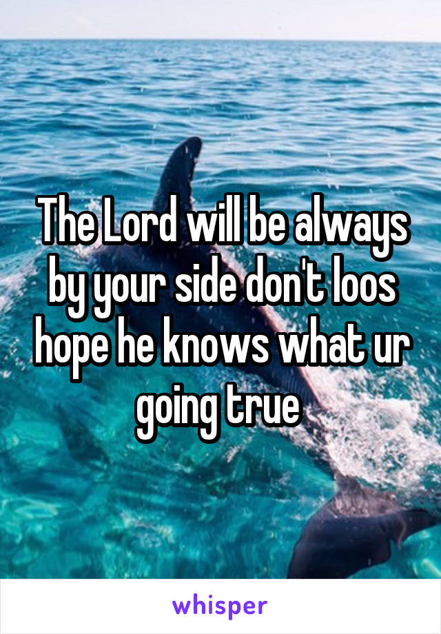 The Lord will be always by your side don't loos hope he knows what ur going true 