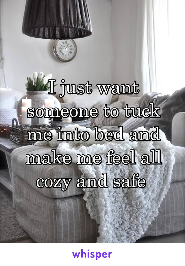 I just want someone to tuck me into bed and make me feel all cozy and safe 