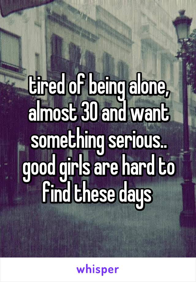 tired of being alone, almost 30 and want something serious.. good girls are hard to find these days 