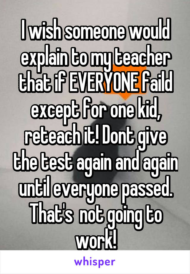 I wish someone would explain to my teacher that if EVERYONE faild except for one kid, reteach it! Dont give the test again and again until everyone passed. That's  not going to work!