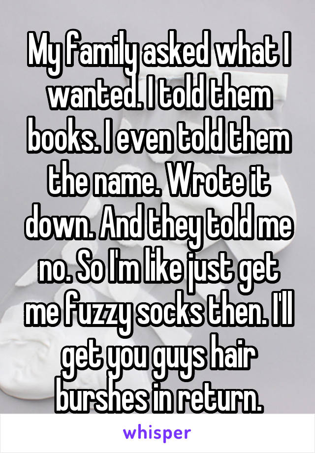 My family asked what I wanted. I told them books. I even told them the name. Wrote it down. And they told me no. So I'm like just get me fuzzy socks then. I'll get you guys hair burshes in return.