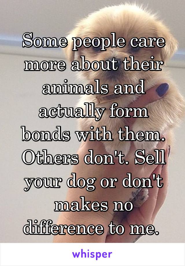 Some people care more about their animals and actually form bonds with them. Others don't. Sell your dog or don't makes no difference to me. 