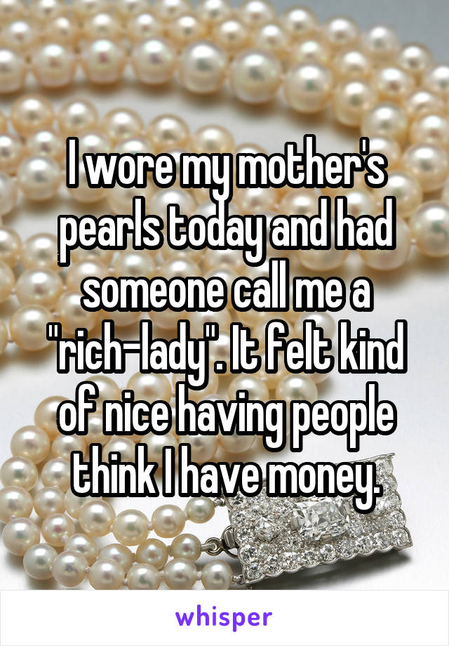 I wore my mother's pearls today and had someone call me a "rich-lady". It felt kind of nice having people think I have money.