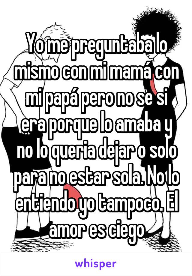 Yo me preguntaba lo mismo con mi mamá con mi papá pero no se si era porque lo amaba y no lo queria dejar o solo para no estar sola. No lo entiendo yo tampoco. El amor es ciego