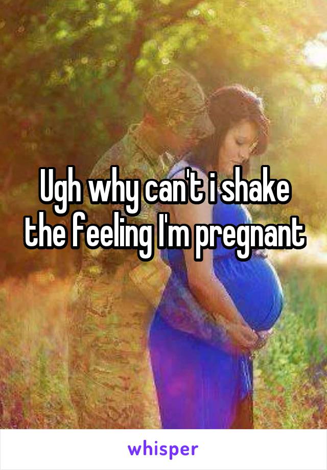 Ugh why can't i shake the feeling I'm pregnant 