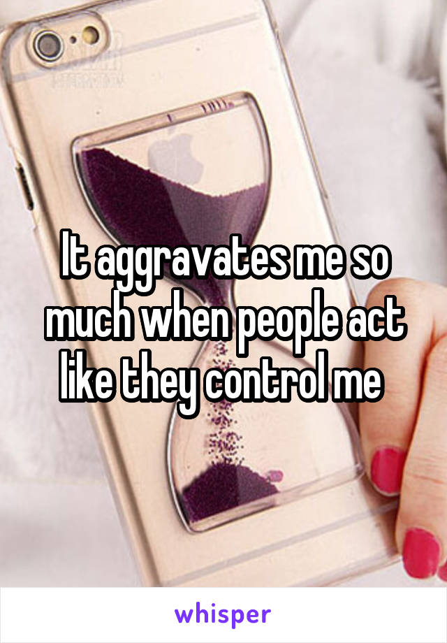 It aggravates me so much when people act like they control me 