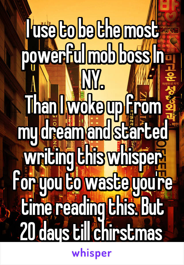 I use to be the most powerful mob boss In NY.
Than I woke up from my dream and started writing this whisper for you to waste you're time reading this. But 20 days till chirstmas 