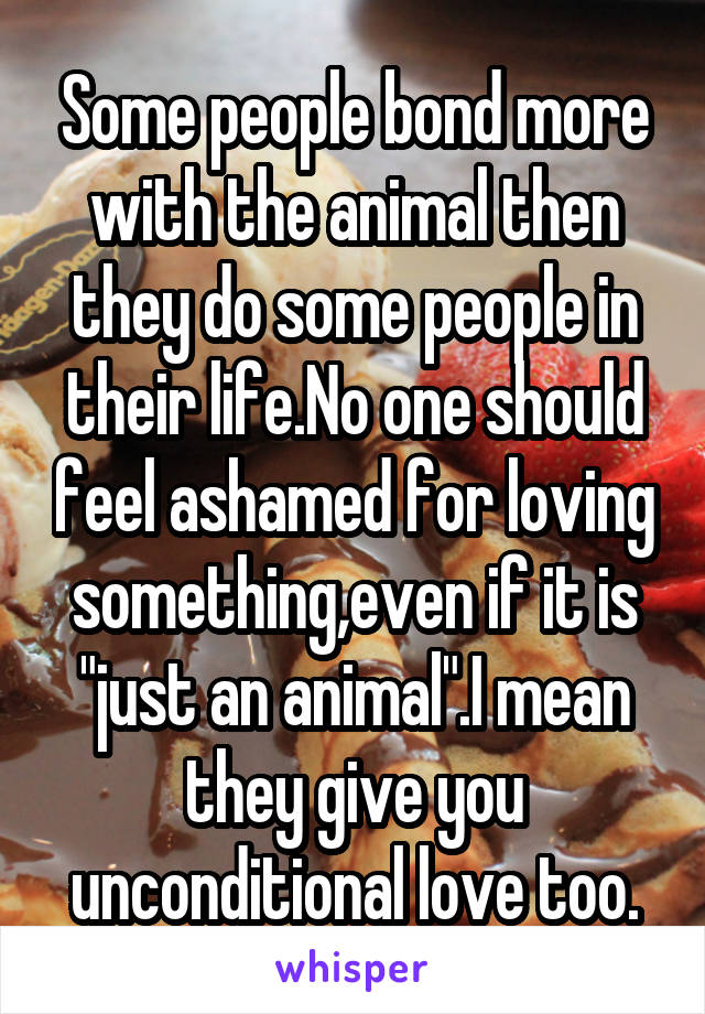 Some people bond more with the animal then they do some people in their life.No one should feel ashamed for loving something,even if it is "just an animal".I mean they give you unconditional love too.