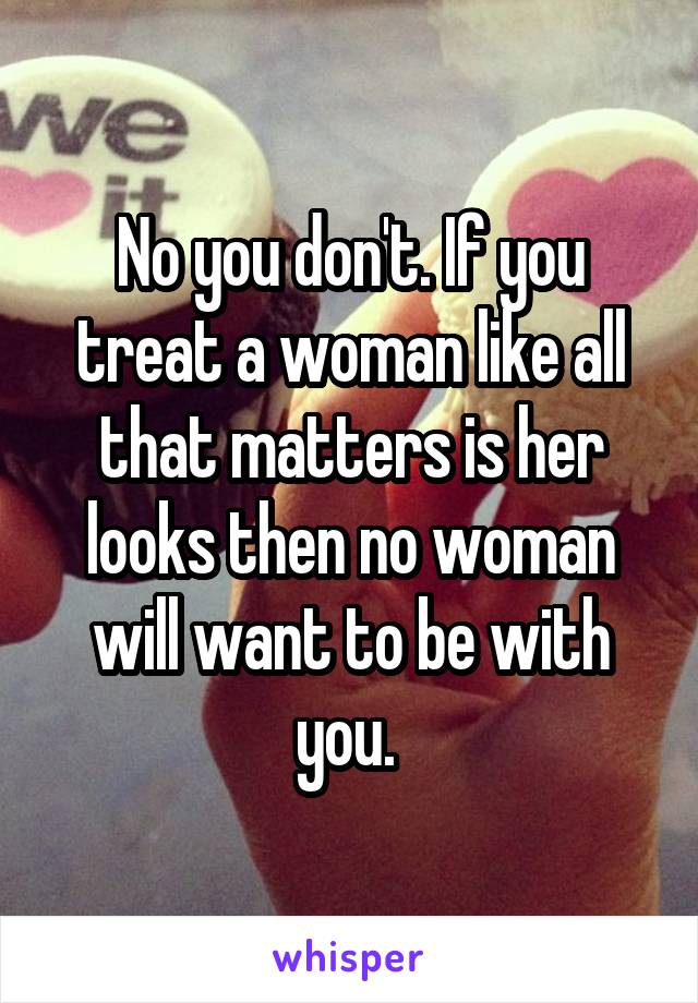 No you don't. If you treat a woman like all that matters is her looks then no woman will want to be with you. 