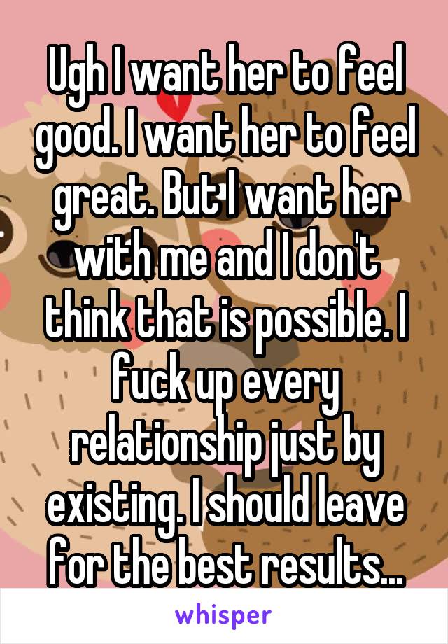 Ugh I want her to feel good. I want her to feel great. But I want her with me and I don't think that is possible. I fuck up every relationship just by existing. I should leave for the best results...