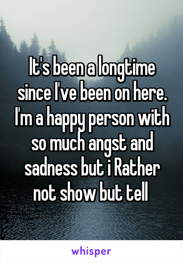 It's been a longtime since I've been on here. I'm a happy person with so much angst and sadness but i Rather not show but tell 