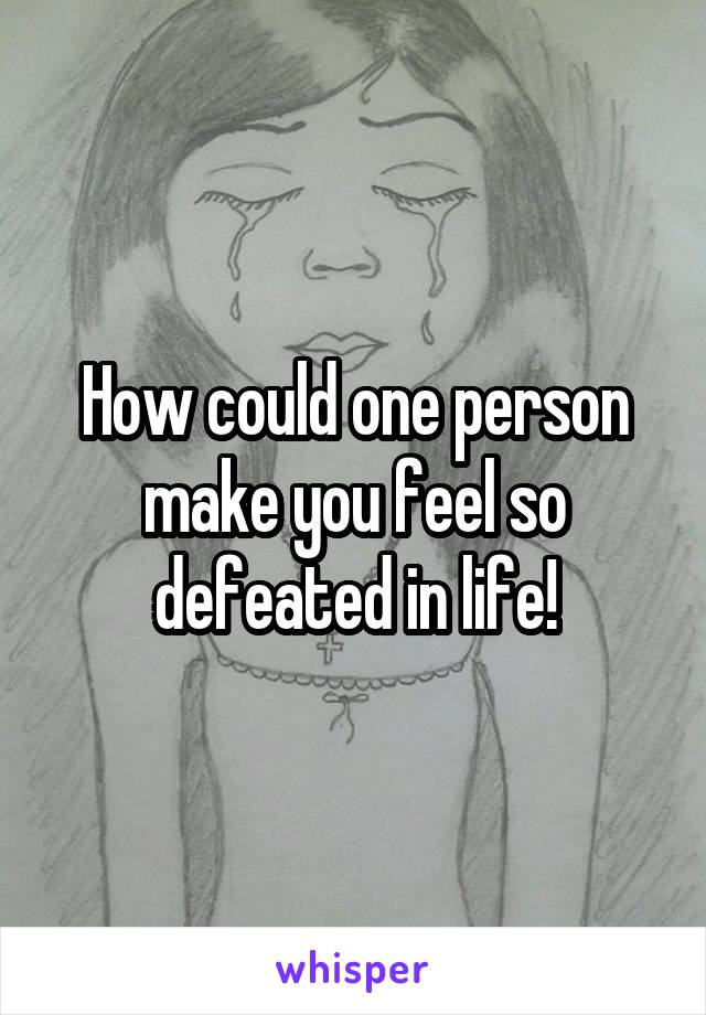 How could one person make you feel so defeated in life!