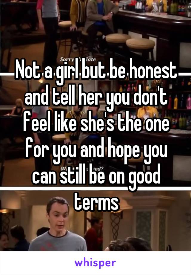 Not a girl but be honest and tell her you don't feel like she's the one for you and hope you can still be on good terms