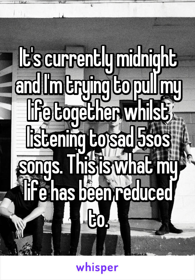 It's currently midnight and I'm trying to pull my life together whilst listening to sad 5sos songs. This is what my life has been reduced to.