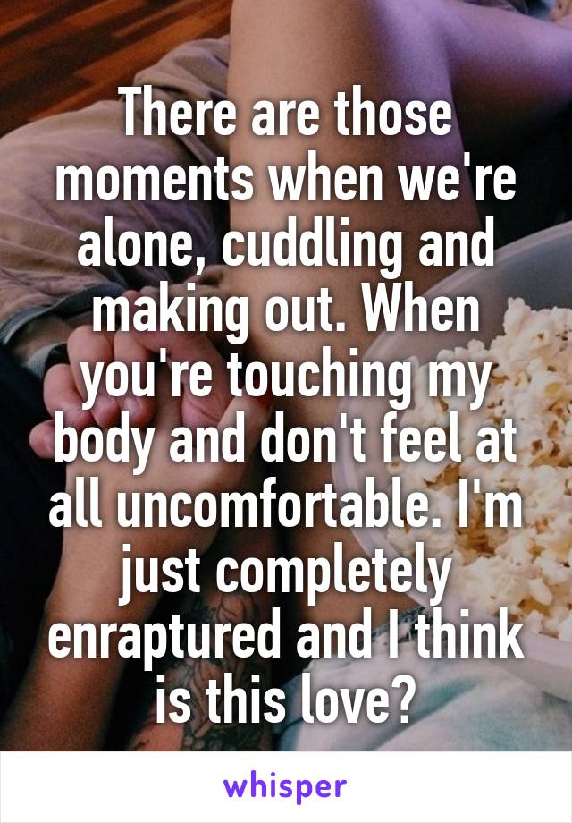 There are those moments when we're alone, cuddling and making out. When you're touching my body and don't feel at all uncomfortable. I'm just completely enraptured and I think is this love?