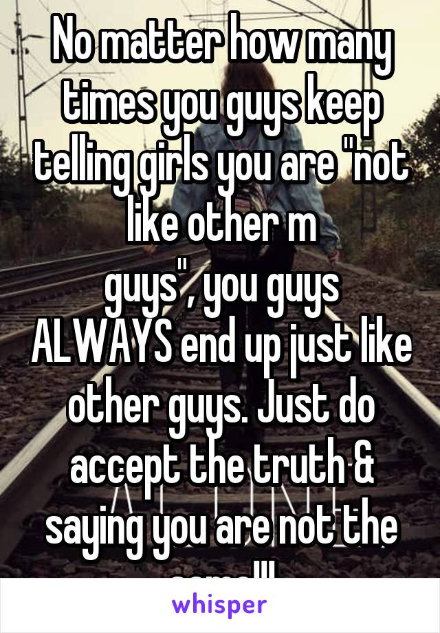 No matter how many times you guys keep telling girls you are "not like other m
guys", you guys ALWAYS end up just like other guys. Just do accept the truth & saying you are not the same!!!