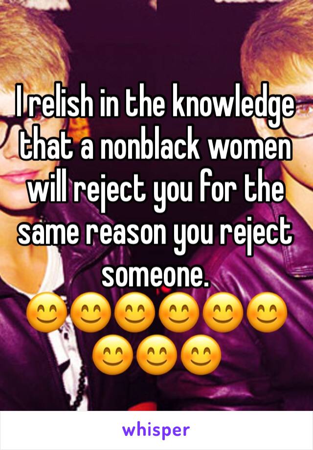 I relish in the knowledge that a nonblack women will reject you for the same reason you reject someone. 
😊😊😊😊😊😊😊😊😊