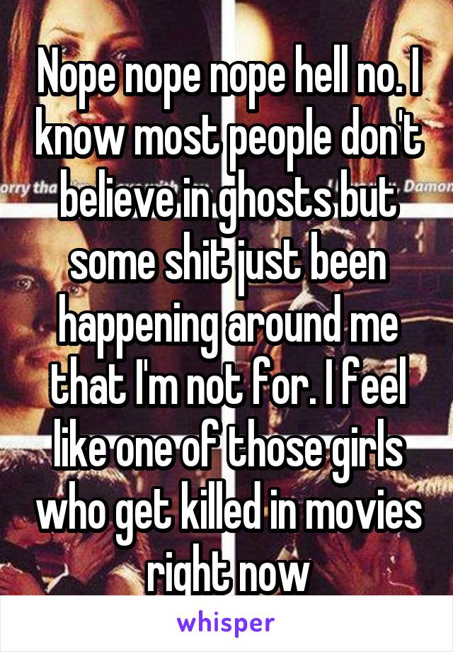 Nope nope nope hell no. I know most people don't believe in ghosts but some shit just been happening around me that I'm not for. I feel like one of those girls who get killed in movies right now