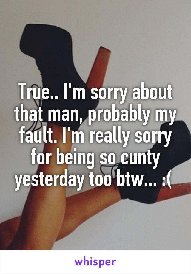 True.. I'm sorry about that man, probably my fault. I'm really sorry for being so cunty yesterday too btw... :( 