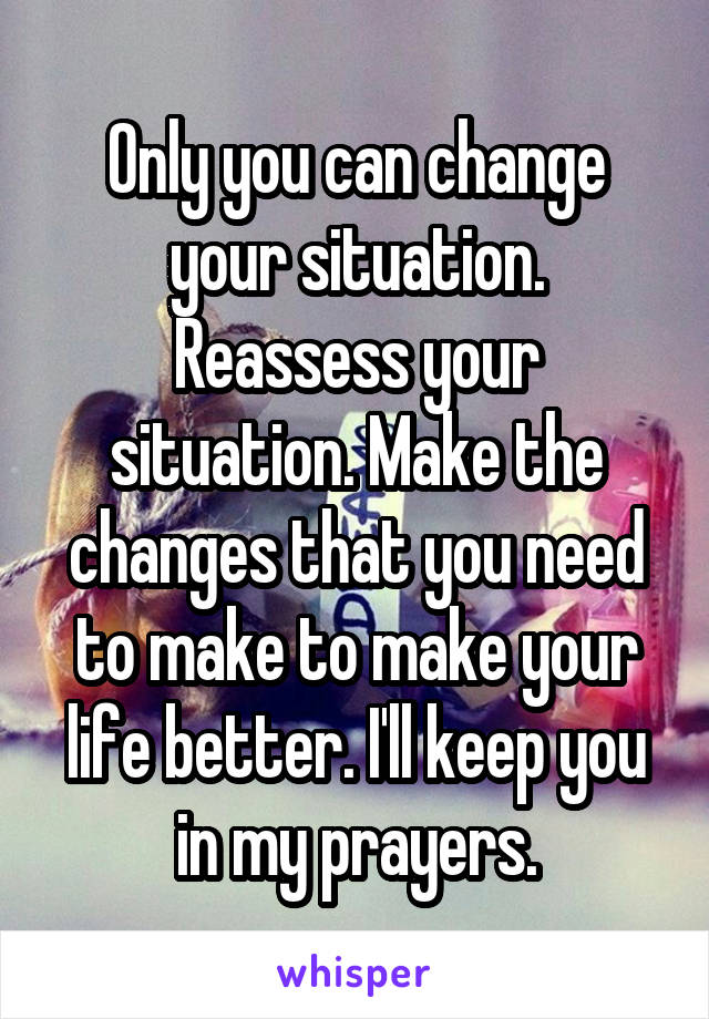 Only you can change your situation. Reassess your situation. Make the changes that you need to make to make your life better. I'll keep you in my prayers.