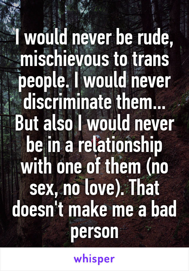 I would never be rude, mischievous to trans people. I would never discriminate them... But also I would never be in a relationship with one of them (no sex, no love). That doesn't make me a bad person