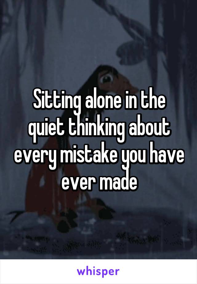 Sitting alone in the quiet thinking about every mistake you have ever made