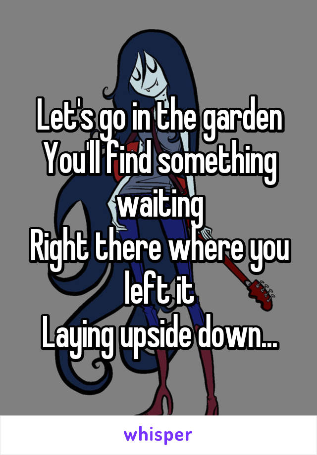 Let's go in the garden
You'll find something waiting
Right there where you left it
Laying upside down...