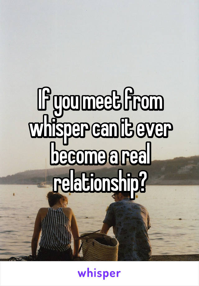 If you meet from whisper can it ever become a real relationship?