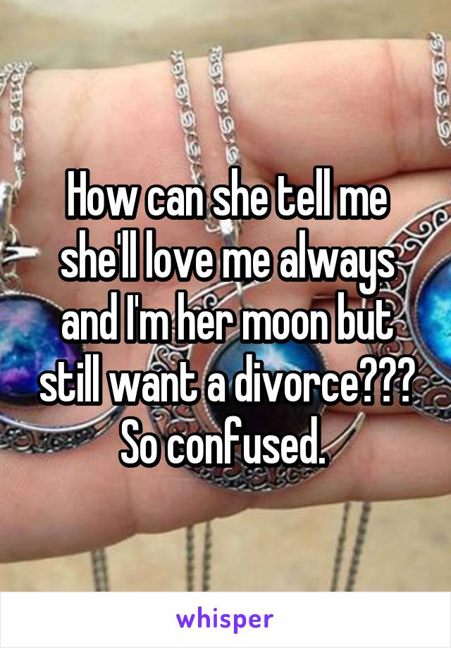 How can she tell me she'll love me always and I'm her moon but still want a divorce??? So confused. 