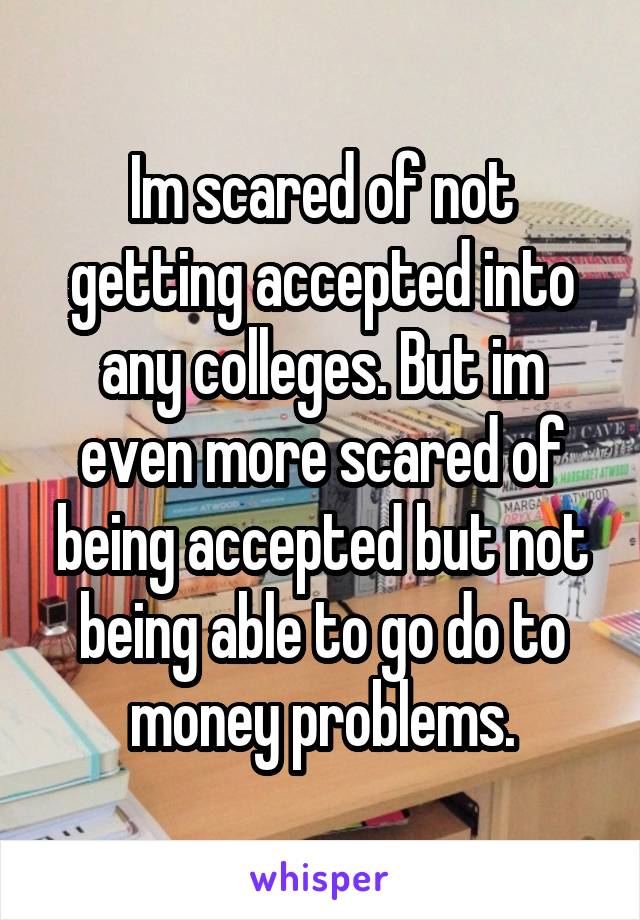 Im scared of not getting accepted into any colleges. But im even more scared of being accepted but not being able to go do to money problems.