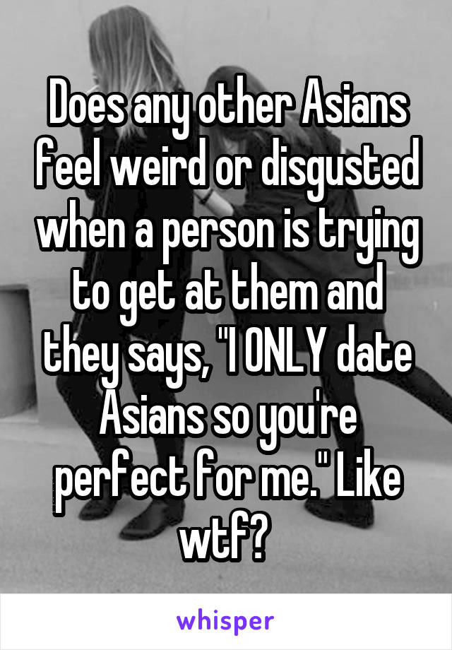 Does any other Asians feel weird or disgusted when a person is trying to get at them and they says, "I ONLY date Asians so you're perfect for me." Like wtf? 