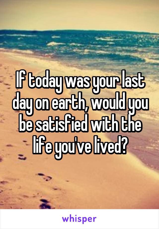 If today was your last day on earth, would you be satisfied with the life you've lived?