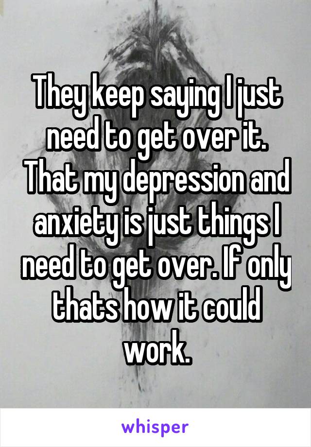 They keep saying I just need to get over it. That my depression and anxiety is just things I need to get over. If only thats how it could work.