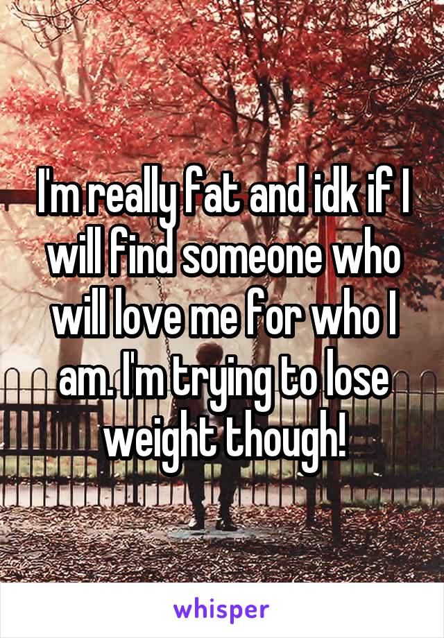 I'm really fat and idk if I will find someone who will love me for who I am. I'm trying to lose weight though!