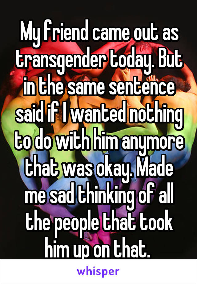 My friend came out as transgender today. But in the same sentence said if I wanted nothing to do with him anymore that was okay. Made me sad thinking of all the people that took him up on that. 