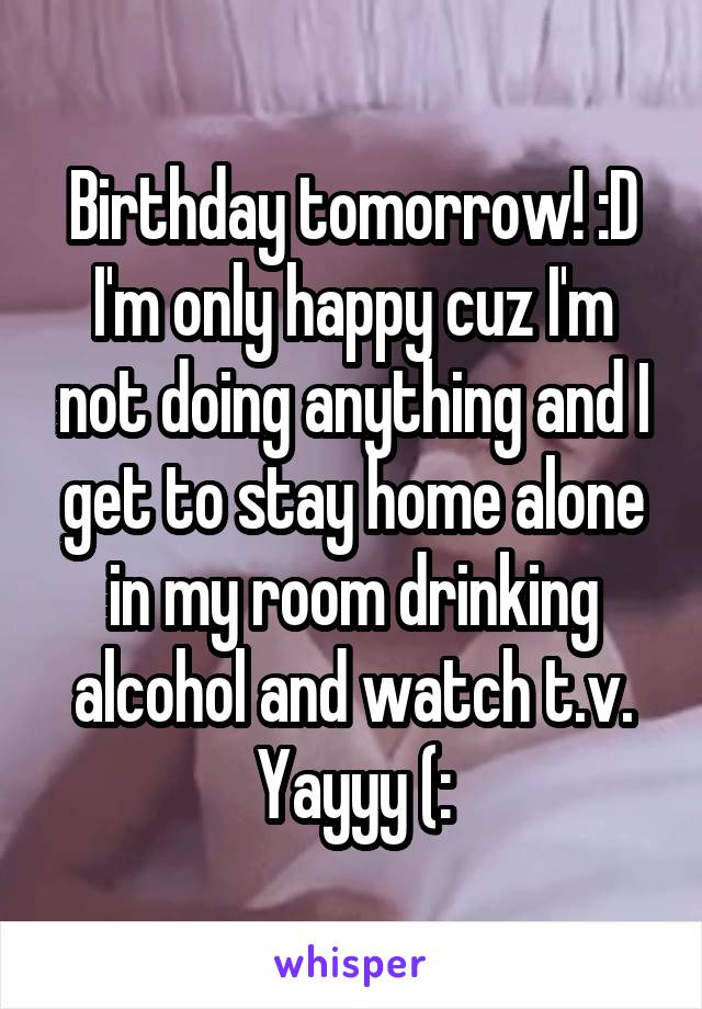 Birthday tomorrow! :D I'm only happy cuz I'm not doing anything and I get to stay home alone in my room drinking alcohol and watch t.v. Yayyy (: