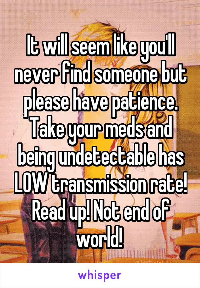 It will seem like you'll never find someone but please have patience. Take your meds and being undetectable has LOW transmission rate! Read up! Not end of world! 