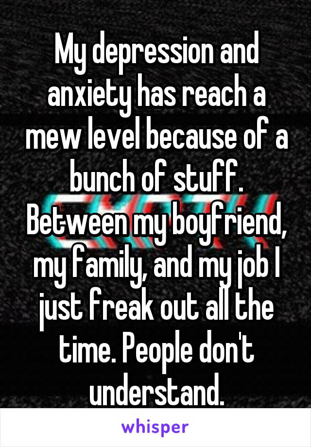 My depression and anxiety has reach a mew level because of a bunch of stuff. Between my boyfriend, my family, and my job I just freak out all the time. People don't understand.