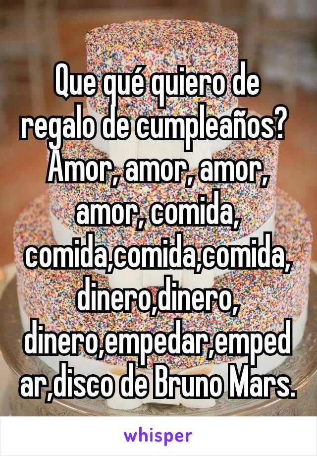 Que qué quiero de regalo de cumpleaños? 
Amor, amor, amor, amor, comida, comida,comida,comida,dinero,dinero, dinero,empedar,empedar,disco de Bruno Mars.