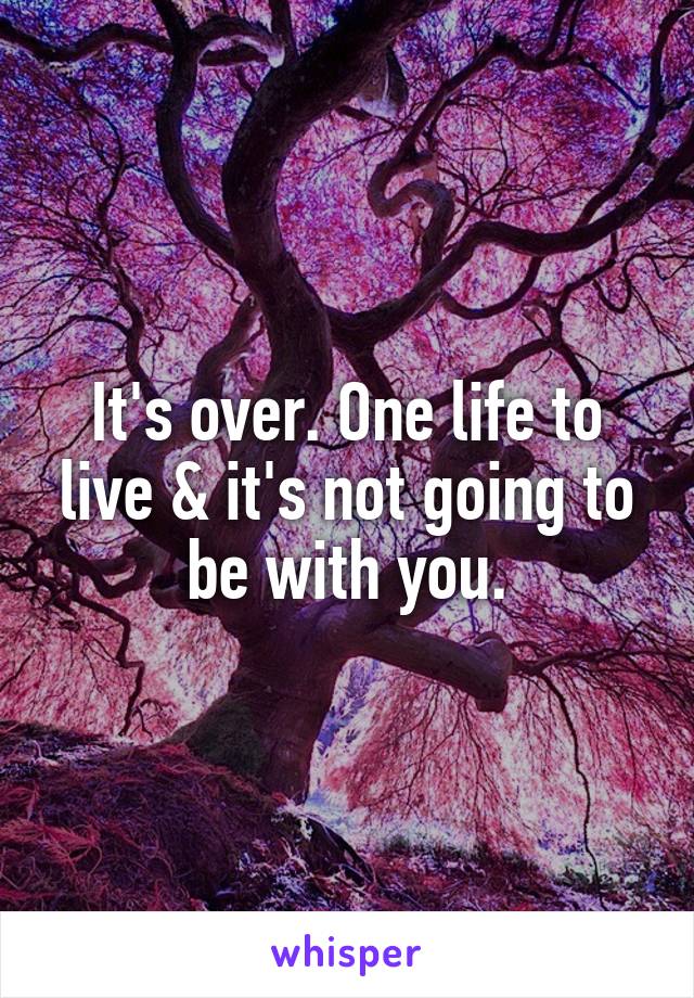 It's over. One life to live & it's not going to be with you.