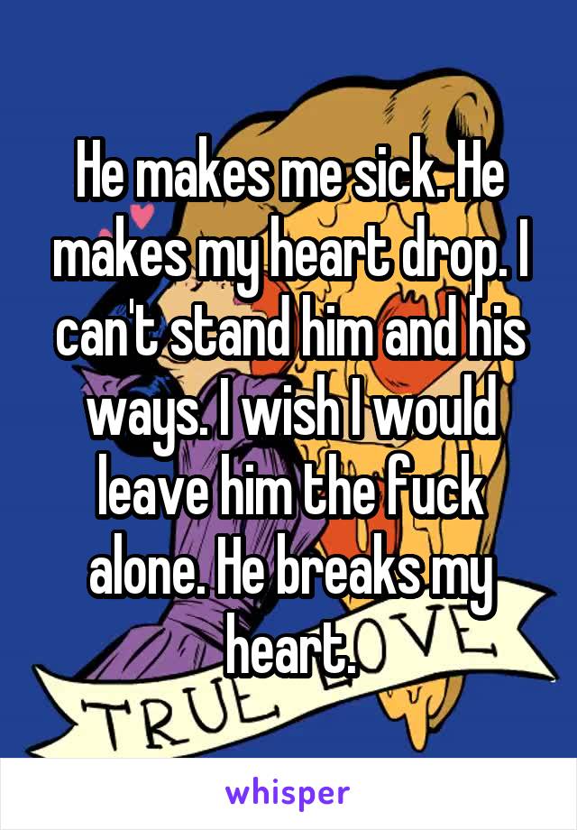 He makes me sick. He makes my heart drop. I can't stand him and his ways. I wish I would leave him the fuck alone. He breaks my heart.