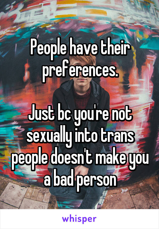 People have their preferences.

Just bc you're not sexually into trans people doesn't make you a bad person