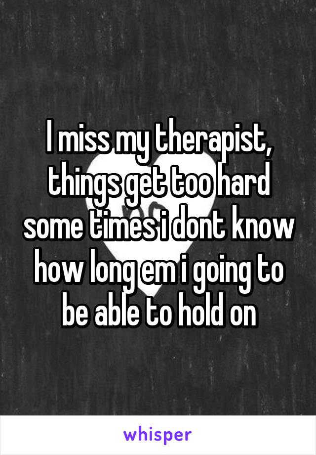 I miss my therapist, things get too hard some times i dont know how long em i going to be able to hold on