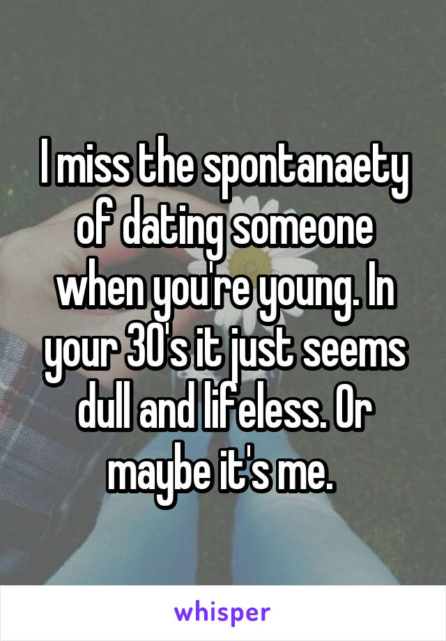 I miss the spontanaety of dating someone when you're young. In your 30's it just seems dull and lifeless. Or maybe it's me. 